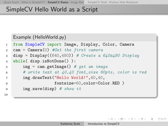 Quick Start! What is SimpleCV? SimpleCV Basics Image Basics Really Basic Operations Basic Manipulations Rendering Inform
SimpleCV Shell iPython Web Notebook
SimpleCV Hello World as a Script
Example (HelloWorld.py)
1 from SimpleCV import Image, Display, Color, Camera
2 cam = Camera(0) #Get the first camera
3 disp = Display((640,480)) # Create a 640x480 Display
4 while( disp.isNotDone() ):
5 img = cam.getImage() # get an image
6 # write text at 40,40 font_size 60pts, color is red
7 img.drawText("Hello World!",40,40,
8 fontsize=60,color=Color.RED )
9 img.save(disp) # show it
10
Katherine Scott Introduction to SimpleCV
