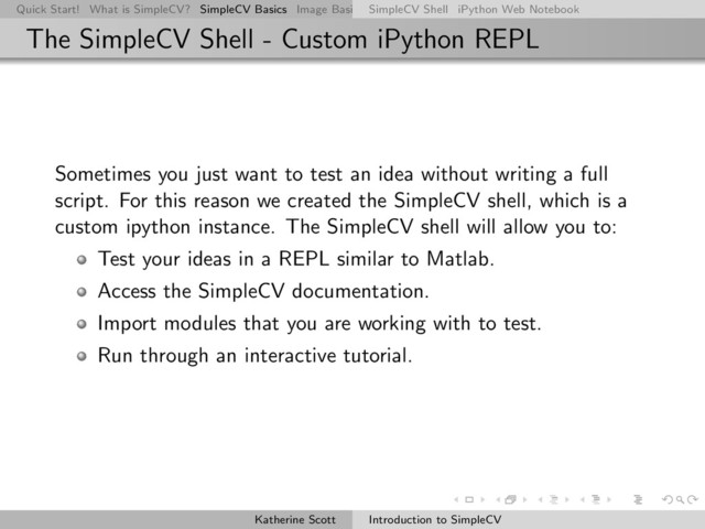 Quick Start! What is SimpleCV? SimpleCV Basics Image Basics Really Basic Operations Basic Manipulations Rendering Inform
SimpleCV Shell iPython Web Notebook
The SimpleCV Shell - Custom iPython REPL
Sometimes you just want to test an idea without writing a full
script. For this reason we created the SimpleCV shell, which is a
custom ipython instance. The SimpleCV shell will allow you to:
Test your ideas in a REPL similar to Matlab.
Access the SimpleCV documentation.
Import modules that you are working with to test.
Run through an interactive tutorial.
Katherine Scott Introduction to SimpleCV
