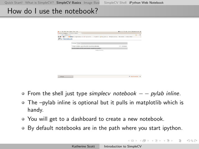 Quick Start! What is SimpleCV? SimpleCV Basics Image Basics Really Basic Operations Basic Manipulations Rendering Inform
SimpleCV Shell iPython Web Notebook
How do I use the notebook?
From the shell just type simplecv notebook − − pylab inline.
The –pylab inline is optional but it pulls in matplotlib which is
handy.
You will get to a dashboard to create a new notebook.
By default notebooks are in the path where you start ipython.
Katherine Scott Introduction to SimpleCV
