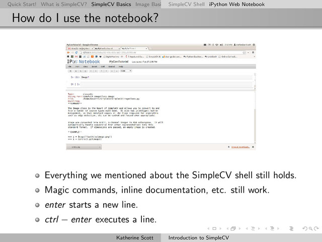 Quick Start! What is SimpleCV? SimpleCV Basics Image Basics Really Basic Operations Basic Manipulations Rendering Inform
SimpleCV Shell iPython Web Notebook
How do I use the notebook?
Everything we mentioned about the SimpleCV shell still holds.
Magic commands, inline documentation, etc. still work.
enter starts a new line.
ctrl − enter executes a line.
Katherine Scott Introduction to SimpleCV
