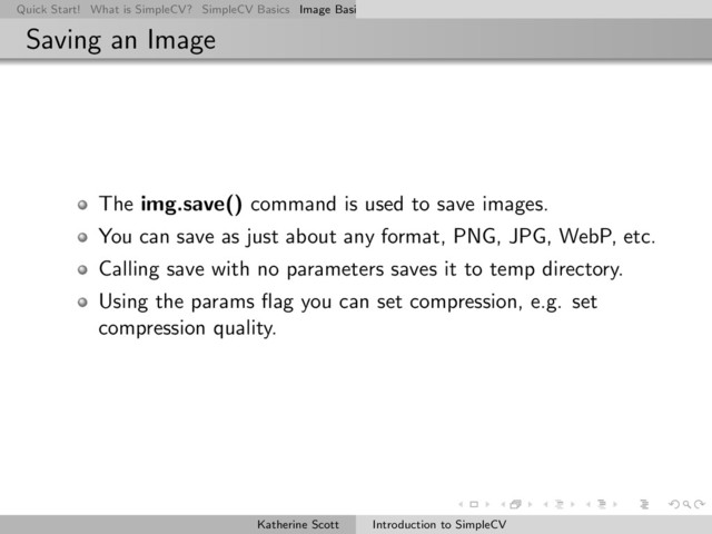 Quick Start! What is SimpleCV? SimpleCV Basics Image Basics Really Basic Operations Basic Manipulations Rendering Inform
Saving an Image
The img.save() command is used to save images.
You can save as just about any format, PNG, JPG, WebP, etc.
Calling save with no parameters saves it to temp directory.
Using the params ﬂag you can set compression, e.g. set
compression quality.
Katherine Scott Introduction to SimpleCV
