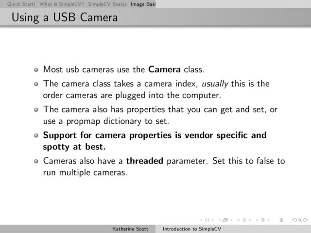 Quick Start! What is SimpleCV? SimpleCV Basics Image Basics Really Basic Operations Basic Manipulations Rendering Inform
Using a USB Camera
Most usb cameras use the Camera class.
The camera class takes a camera index, usually this is the
order cameras are plugged into the computer.
The camera also has properties that you can get and set, or
use a propmap dictionary to set.
Support for camera properties is vendor speciﬁc and
spotty at best.
Cameras also have a threaded parameter. Set this to false to
run multiple cameras.
Katherine Scott Introduction to SimpleCV
