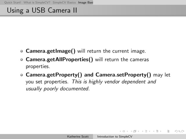 Quick Start! What is SimpleCV? SimpleCV Basics Image Basics Really Basic Operations Basic Manipulations Rendering Inform
Using a USB Camera II
Camera.getImage() will return the current image.
Camera.getAllProperties() will return the cameras
properties.
Camera.getProperty() and Camera.setProperty() may let
you set properties. This is highly vendor dependent and
usually poorly documented.
Katherine Scott Introduction to SimpleCV
