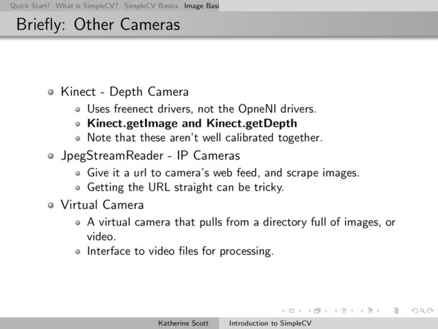 Quick Start! What is SimpleCV? SimpleCV Basics Image Basics Really Basic Operations Basic Manipulations Rendering Inform
Brieﬂy: Other Cameras
Kinect - Depth Camera
Uses freenect drivers, not the OpneNI drivers.
Kinect.getImage and Kinect.getDepth
Note that these aren’t well calibrated together.
JpegStreamReader - IP Cameras
Give it a url to camera’s web feed, and scrape images.
Getting the URL straight can be tricky.
Virtual Camera
A virtual camera that pulls from a directory full of images, or
video.
Interface to video ﬁles for processing.
Katherine Scott Introduction to SimpleCV
