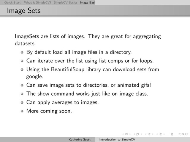 Quick Start! What is SimpleCV? SimpleCV Basics Image Basics Really Basic Operations Basic Manipulations Rendering Inform
Image Sets
ImageSets are lists of images. They are great for aggregating
datasets.
By default load all image ﬁles in a directory.
Can iterate over the list using list comps or for loops.
Using the BeautifulSoup library can download sets from
google.
Can save image sets to directories, or animated gifs!
The show command works just like on image class.
Can apply averages to images.
More coming soon.
Katherine Scott Introduction to SimpleCV
