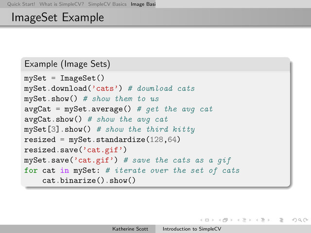 Quick Start! What is SimpleCV? SimpleCV Basics Image Basics Really Basic Operations Basic Manipulations Rendering Inform
ImageSet Example
Example (Image Sets)
mySet = ImageSet()
mySet.download(’cats’) # download cats
mySet.show() # show them to us
avgCat = mySet.average() # get the avg cat
avgCat.show() # show the avg cat
mySet[3].show() # show the third kitty
resized = mySet.standardize(128,64)
resized.save(’cat.gif’)
mySet.save(’cat.gif’) # save the cats as a gif
for cat in mySet: # iterate over the set of cats
cat.binarize().show()
Katherine Scott Introduction to SimpleCV
