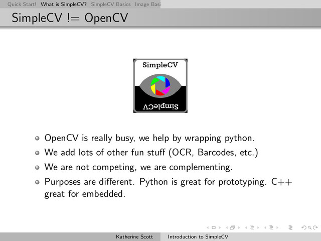 Quick Start! What is SimpleCV? SimpleCV Basics Image Basics Really Basic Operations Basic Manipulations Rendering Inform
SimpleCV != OpenCV
OpenCV is really busy, we help by wrapping python.
We add lots of other fun stuﬀ (OCR, Barcodes, etc.)
We are not competing, we are complementing.
Purposes are diﬀerent. Python is great for prototyping. C++
great for embedded.
Katherine Scott Introduction to SimpleCV
