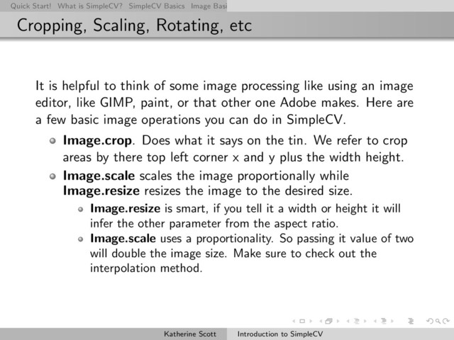 Quick Start! What is SimpleCV? SimpleCV Basics Image Basics Really Basic Operations Basic Manipulations Rendering Inform
Cropping, Scaling, Rotating, etc
It is helpful to think of some image processing like using an image
editor, like GIMP, paint, or that other one Adobe makes. Here are
a few basic image operations you can do in SimpleCV.
Image.crop. Does what it says on the tin. We refer to crop
areas by there top left corner x and y plus the width height.
Image.scale scales the image proportionally while
Image.resize resizes the image to the desired size.
Image.resize is smart, if you tell it a width or height it will
infer the other parameter from the aspect ratio.
Image.scale uses a proportionality. So passing it value of two
will double the image size. Make sure to check out the
interpolation method.
Katherine Scott Introduction to SimpleCV
