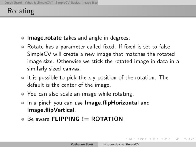 Quick Start! What is SimpleCV? SimpleCV Basics Image Basics Really Basic Operations Basic Manipulations Rendering Inform
Rotating
Image.rotate takes and angle in degrees.
Rotate has a parameter called ﬁxed. If ﬁxed is set to false,
SimpleCV will create a new image that matches the rotated
image size. Otherwise we stick the rotated image in data in a
similarly sized canvas.
It is possible to pick the x,y position of the rotation. The
default is the center of the image.
You can also scale an image while rotating.
In a pinch you can use Image.ﬂipHorizontal and
Image.ﬂipVertical.
Be aware FLIPPING != ROTATION
Katherine Scott Introduction to SimpleCV
