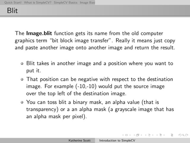 Quick Start! What is SimpleCV? SimpleCV Basics Image Basics Really Basic Operations Basic Manipulations Rendering Inform
Blit
The Image.blit function gets its name from the old computer
graphics term “bit block image transfer”. Really it means just copy
and paste another image onto another image and return the result.
Blit takes in another image and a position where you want to
put it.
That position can be negative with respect to the destination
image. For example (-10,-10) would put the source image
over the top left of the destination image.
You can toss blit a binary mask, an alpha value (that is
transparency) or a an alpha mask (a grayscale image that has
an alpha mask per pixel).
Katherine Scott Introduction to SimpleCV
