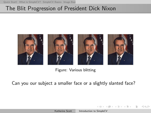 Quick Start! What is SimpleCV? SimpleCV Basics Image Basics Really Basic Operations Basic Manipulations Rendering Inform
The Blit Progression of President Dick Nixon
Figure: Various blitting
Can you our subject a smaller face or a slightly slanted face?
Katherine Scott Introduction to SimpleCV
