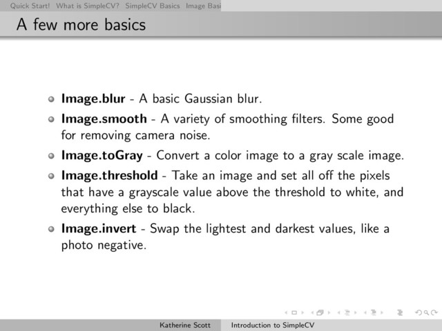 Quick Start! What is SimpleCV? SimpleCV Basics Image Basics Really Basic Operations Basic Manipulations Rendering Inform
A few more basics
Image.blur - A basic Gaussian blur.
Image.smooth - A variety of smoothing ﬁlters. Some good
for removing camera noise.
Image.toGray - Convert a color image to a gray scale image.
Image.threshold - Take an image and set all oﬀ the pixels
that have a grayscale value above the threshold to white, and
everything else to black.
Image.invert - Swap the lightest and darkest values, like a
photo negative.
Katherine Scott Introduction to SimpleCV
