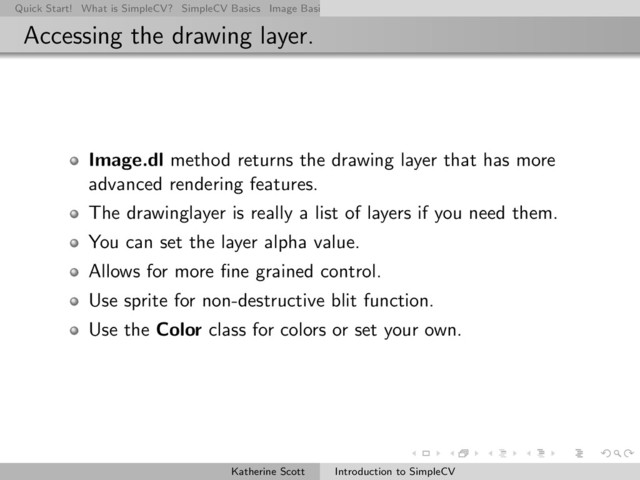 Quick Start! What is SimpleCV? SimpleCV Basics Image Basics Really Basic Operations Basic Manipulations Rendering Inform
Accessing the drawing layer.
Image.dl method returns the drawing layer that has more
advanced rendering features.
The drawinglayer is really a list of layers if you need them.
You can set the layer alpha value.
Allows for more ﬁne grained control.
Use sprite for non-destructive blit function.
Use the Color class for colors or set your own.
Katherine Scott Introduction to SimpleCV
