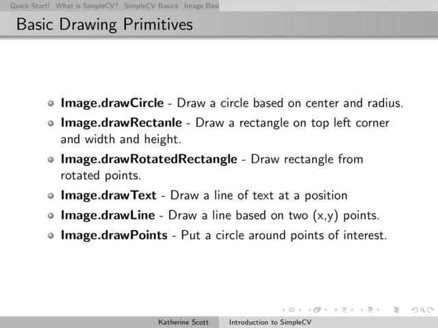 Quick Start! What is SimpleCV? SimpleCV Basics Image Basics Really Basic Operations Basic Manipulations Rendering Inform
Basic Drawing Primitives
Image.drawCircle - Draw a circle based on center and radius.
Image.drawRectanle - Draw a rectangle on top left corner
and width and height.
Image.drawRotatedRectangle - Draw rectangle from
rotated points.
Image.drawText - Draw a line of text at a position
Image.drawLine - Draw a line based on two (x,y) points.
Image.drawPoints - Put a circle around points of interest.
Katherine Scott Introduction to SimpleCV
