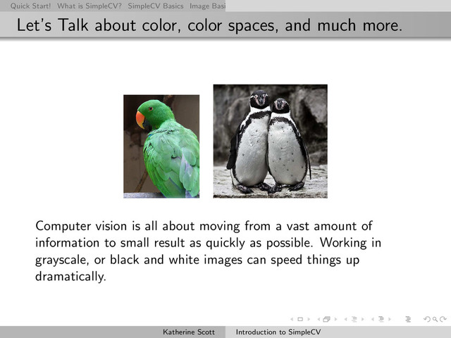 Quick Start! What is SimpleCV? SimpleCV Basics Image Basics Really Basic Operations Basic Manipulations Rendering Inform
Let’s Talk about color, color spaces, and much more.
Computer vision is all about moving from a vast amount of
information to small result as quickly as possible. Working in
grayscale, or black and white images can speed things up
dramatically.
Katherine Scott Introduction to SimpleCV
