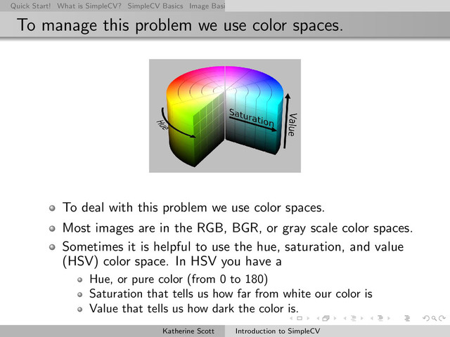 Quick Start! What is SimpleCV? SimpleCV Basics Image Basics Really Basic Operations Basic Manipulations Rendering Inform
To manage this problem we use color spaces.
To deal with this problem we use color spaces.
Most images are in the RGB, BGR, or gray scale color spaces.
Sometimes it is helpful to use the hue, saturation, and value
(HSV) color space. In HSV you have a
Hue, or pure color (from 0 to 180)
Saturation that tells us how far from white our color is
Value that tells us how dark the color is.
Katherine Scott Introduction to SimpleCV
