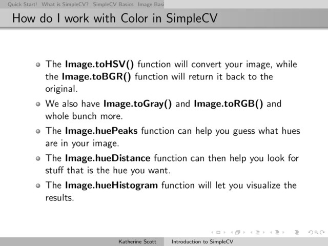 Quick Start! What is SimpleCV? SimpleCV Basics Image Basics Really Basic Operations Basic Manipulations Rendering Inform
How do I work with Color in SimpleCV
The Image.toHSV() function will convert your image, while
the Image.toBGR() function will return it back to the
original.
We also have Image.toGray() and Image.toRGB() and
whole bunch more.
The Image.huePeaks function can help you guess what hues
are in your image.
The Image.hueDistance function can then help you look for
stuﬀ that is the hue you want.
The Image.hueHistogram function will let you visualize the
results.
Katherine Scott Introduction to SimpleCV

