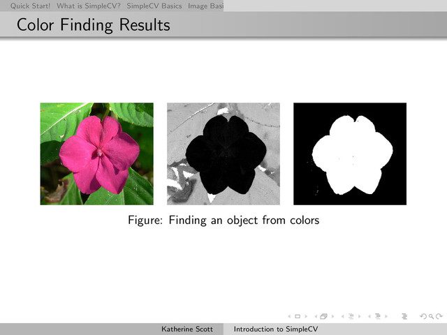 Quick Start! What is SimpleCV? SimpleCV Basics Image Basics Really Basic Operations Basic Manipulations Rendering Inform
Color Finding Results
Figure: Finding an object from colors
Katherine Scott Introduction to SimpleCV
