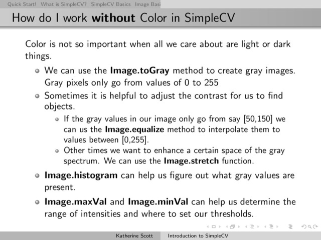 Quick Start! What is SimpleCV? SimpleCV Basics Image Basics Really Basic Operations Basic Manipulations Rendering Inform
How do I work without Color in SimpleCV
Color is not so important when all we care about are light or dark
things.
We can use the Image.toGray method to create gray images.
Gray pixels only go from values of 0 to 255
Sometimes it is helpful to adjust the contrast for us to ﬁnd
objects.
If the gray values in our image only go from say [50,150] we
can us the Image.equalize method to interpolate them to
values between [0,255].
Other times we want to enhance a certain space of the gray
spectrum. We can use the Image.stretch function.
Image.histogram can help us ﬁgure out what gray values are
present.
Image.maxVal and Image.minVal can help us determine the
range of intensities and where to set our thresholds.
Katherine Scott Introduction to SimpleCV
