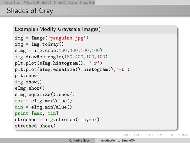 Quick Start! What is SimpleCV? SimpleCV Basics Image Basics Really Basic Operations Basic Manipulations Rendering Inform
Shades of Gray
Example (Modify Grayscale Images)
img = Image(’penguins.jpg’)
img = img.toGray()
eImg = img.crop(180,400,100,100)
img.drawRectangle(180,400,100,100)
plt.plot(eImg.histogram(), ’-r’)
plt.plot(eImg.equalize().histogram(),’-b’)
plt.show()
img.show()
eImg.show()
eImg.equalize().show()
max = eImg.maxValue()
min = eImg.minValue()
print [max, min]
streched = img.stretch(min,max)
streched.show()
Katherine Scott Introduction to SimpleCV
