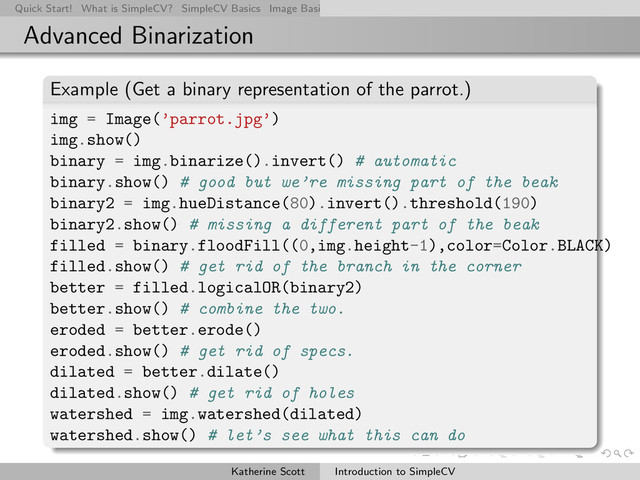 Quick Start! What is SimpleCV? SimpleCV Basics Image Basics Really Basic Operations Basic Manipulations Rendering Inform
Advanced Binarization
Example (Get a binary representation of the parrot.)
img = Image(’parrot.jpg’)
img.show()
binary = img.binarize().invert() # automatic
binary.show() # good but we’re missing part of the beak
binary2 = img.hueDistance(80).invert().threshold(190)
binary2.show() # missing a different part of the beak
filled = binary.floodFill((0,img.height-1),color=Color.BLACK)
filled.show() # get rid of the branch in the corner
better = filled.logicalOR(binary2)
better.show() # combine the two.
eroded = better.erode()
eroded.show() # get rid of specs.
dilated = better.dilate()
dilated.show() # get rid of holes
watershed = img.watershed(dilated)
watershed.show() # let’s see what this can do
Katherine Scott Introduction to SimpleCV
