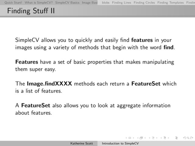 Quick Start! What is SimpleCV? SimpleCV Basics Image Basics Really Basic Operations Basic Manipulations Rendering Inform
blobs Finding Lines Finding Circles Finding Templates Findin
Finding Stuﬀ II
SimpleCV allows you to quickly and easily ﬁnd features in your
images using a variety of methods that begin with the word ﬁnd.
Features have a set of basic properties that makes manipulating
them super easy.
The Image.ﬁndXXXX methods each return a FeatureSet which
is a list of features.
A FeatureSet also allows you to look at aggregate information
about features.
Katherine Scott Introduction to SimpleCV
