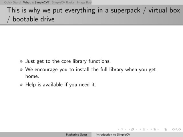 Quick Start! What is SimpleCV? SimpleCV Basics Image Basics Really Basic Operations Basic Manipulations Rendering Inform
This is why we put everything in a superpack / virtual box
/ bootable drive
Just get to the core library functions.
We encourage you to install the full library when you get
home.
Help is available if you need it.
Katherine Scott Introduction to SimpleCV
