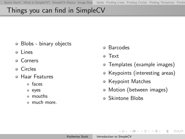 Quick Start! What is SimpleCV? SimpleCV Basics Image Basics Really Basic Operations Basic Manipulations Rendering Inform
blobs Finding Lines Finding Circles Finding Templates Findin
Things you can ﬁnd in SimpleCV
Blobs - binary objects
Lines
Corners
Circles
Haar Features
faces
eyes
mouths
much more.
Barcodes
Text
Templates (example images)
Keypoints (interesting areas)
Keypoint Matches
Motion (between images)
Skintone Blobs
Katherine Scott Introduction to SimpleCV
