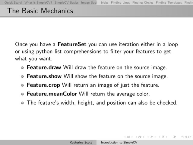 Quick Start! What is SimpleCV? SimpleCV Basics Image Basics Really Basic Operations Basic Manipulations Rendering Inform
blobs Finding Lines Finding Circles Finding Templates Findin
The Basic Mechanics
Once you have a FeatureSet you can use iteration either in a loop
or using python list comprehensions to ﬁlter your features to get
what you want.
Feature.draw Will draw the feature on the source image.
Feature.show Will show the feature on the source image.
Feature.crop Will return an image of just the feature.
Feature.meanColor Will return the average color.
The feature’s width, height, and position can also be checked.
Katherine Scott Introduction to SimpleCV
