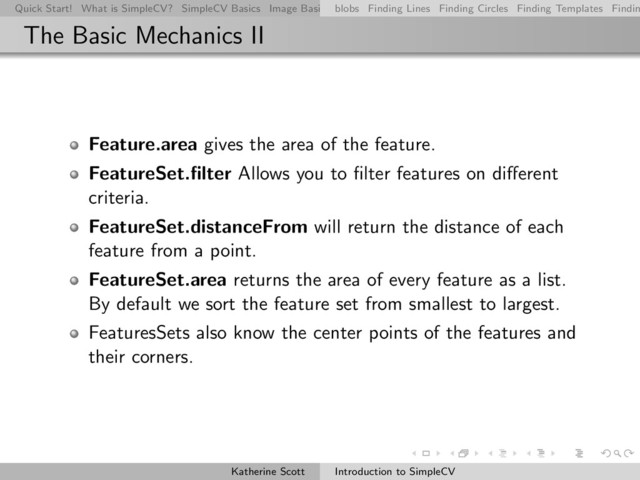 Quick Start! What is SimpleCV? SimpleCV Basics Image Basics Really Basic Operations Basic Manipulations Rendering Inform
blobs Finding Lines Finding Circles Finding Templates Findin
The Basic Mechanics II
Feature.area gives the area of the feature.
FeatureSet.ﬁlter Allows you to ﬁlter features on diﬀerent
criteria.
FeatureSet.distanceFrom will return the distance of each
feature from a point.
FeatureSet.area returns the area of every feature as a list.
By default we sort the feature set from smallest to largest.
FeaturesSets also know the center points of the features and
their corners.
Katherine Scott Introduction to SimpleCV
