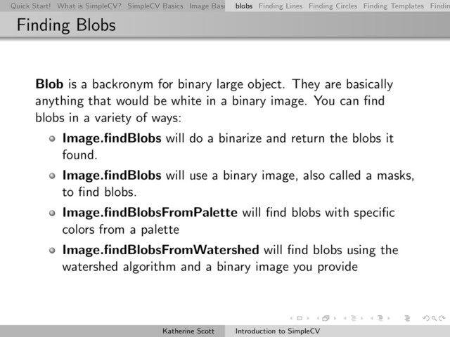 Quick Start! What is SimpleCV? SimpleCV Basics Image Basics Really Basic Operations Basic Manipulations Rendering Inform
blobs Finding Lines Finding Circles Finding Templates Findin
Finding Blobs
Blob is a backronym for binary large object. They are basically
anything that would be white in a binary image. You can ﬁnd
blobs in a variety of ways:
Image.ﬁndBlobs will do a binarize and return the blobs it
found.
Image.ﬁndBlobs will use a binary image, also called a masks,
to ﬁnd blobs.
Image.ﬁndBlobsFromPalette will ﬁnd blobs with speciﬁc
colors from a palette
Image.ﬁndBlobsFromWatershed will ﬁnd blobs using the
watershed algorithm and a binary image you provide
Katherine Scott Introduction to SimpleCV
