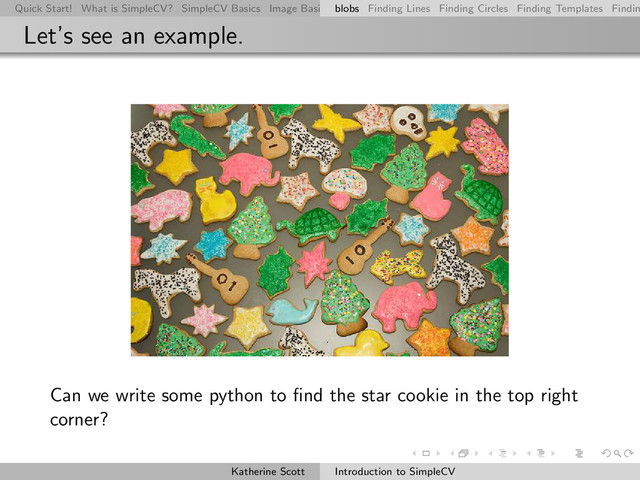 Quick Start! What is SimpleCV? SimpleCV Basics Image Basics Really Basic Operations Basic Manipulations Rendering Inform
blobs Finding Lines Finding Circles Finding Templates Findin
Let’s see an example.
Can we write some python to ﬁnd the star cookie in the top right
corner?
Katherine Scott Introduction to SimpleCV
