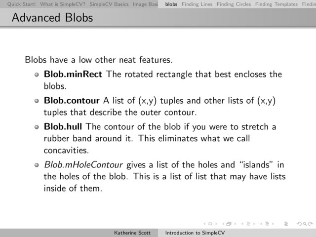 Quick Start! What is SimpleCV? SimpleCV Basics Image Basics Really Basic Operations Basic Manipulations Rendering Inform
blobs Finding Lines Finding Circles Finding Templates Findin
Advanced Blobs
Blobs have a low other neat features.
Blob.minRect The rotated rectangle that best encloses the
blobs.
Blob.contour A list of (x,y) tuples and other lists of (x,y)
tuples that describe the outer contour.
Blob.hull The contour of the blob if you were to stretch a
rubber band around it. This eliminates what we call
concavities.
Blob.mHoleContour gives a list of the holes and “islands” in
the holes of the blob. This is a list of list that may have lists
inside of them.
Katherine Scott Introduction to SimpleCV
