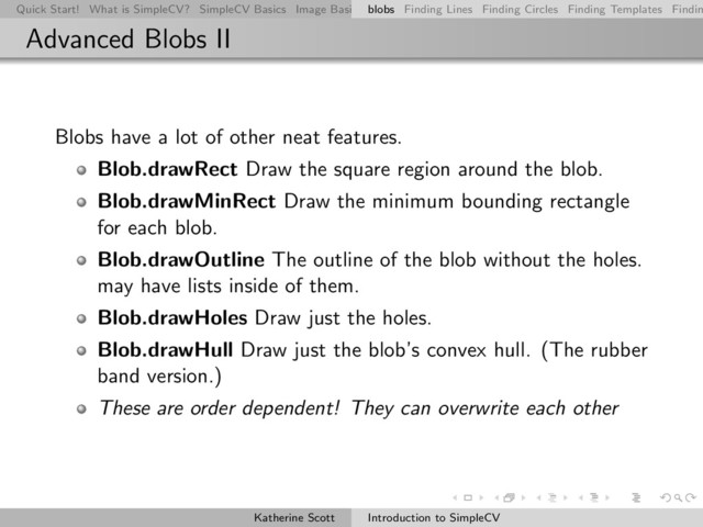 Quick Start! What is SimpleCV? SimpleCV Basics Image Basics Really Basic Operations Basic Manipulations Rendering Inform
blobs Finding Lines Finding Circles Finding Templates Findin
Advanced Blobs II
Blobs have a lot of other neat features.
Blob.drawRect Draw the square region around the blob.
Blob.drawMinRect Draw the minimum bounding rectangle
for each blob.
Blob.drawOutline The outline of the blob without the holes.
may have lists inside of them.
Blob.drawHoles Draw just the holes.
Blob.drawHull Draw just the blob’s convex hull. (The rubber
band version.)
These are order dependent! They can overwrite each other
Katherine Scott Introduction to SimpleCV
