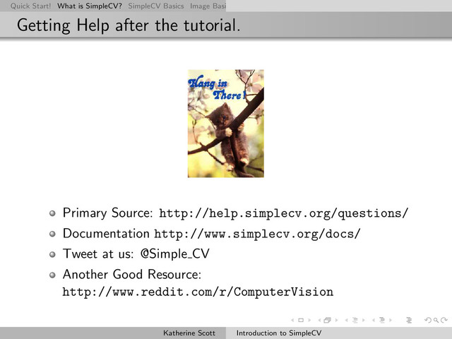 Quick Start! What is SimpleCV? SimpleCV Basics Image Basics Really Basic Operations Basic Manipulations Rendering Inform
Getting Help after the tutorial.
Primary Source: http://help.simplecv.org/questions/
Documentation http://www.simplecv.org/docs/
Tweet at us: @Simple CV
Another Good Resource:
http://www.reddit.com/r/ComputerVision
Katherine Scott Introduction to SimpleCV

