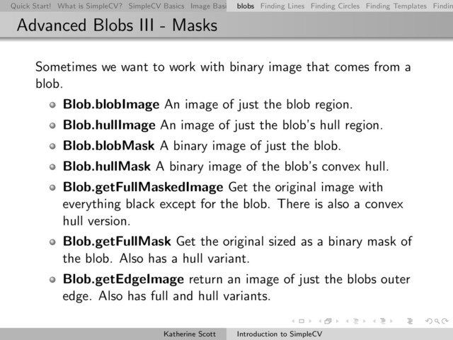 Quick Start! What is SimpleCV? SimpleCV Basics Image Basics Really Basic Operations Basic Manipulations Rendering Inform
blobs Finding Lines Finding Circles Finding Templates Findin
Advanced Blobs III - Masks
Sometimes we want to work with binary image that comes from a
blob.
Blob.blobImage An image of just the blob region.
Blob.hullImage An image of just the blob’s hull region.
Blob.blobMask A binary image of just the blob.
Blob.hullMask A binary image of the blob’s convex hull.
Blob.getFullMaskedImage Get the original image with
everything black except for the blob. There is also a convex
hull version.
Blob.getFullMask Get the original sized as a binary mask of
the blob. Also has a hull variant.
Blob.getEdgeImage return an image of just the blobs outer
edge. Also has full and hull variants.
Katherine Scott Introduction to SimpleCV
