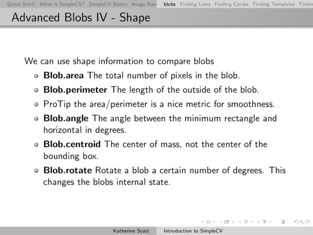 Quick Start! What is SimpleCV? SimpleCV Basics Image Basics Really Basic Operations Basic Manipulations Rendering Inform
blobs Finding Lines Finding Circles Finding Templates Findin
Advanced Blobs IV - Shape
We can use shape information to compare blobs
Blob.area The total number of pixels in the blob.
Blob.perimeter The length of the outside of the blob.
ProTip the area/perimeter is a nice metric for smoothness.
Blob.angle The angle between the minimum rectangle and
horizontal in degrees.
Blob.centroid The center of mass, not the center of the
bounding box.
Blob.rotate Rotate a blob a certain number of degrees. This
changes the blobs internal state.
Katherine Scott Introduction to SimpleCV
