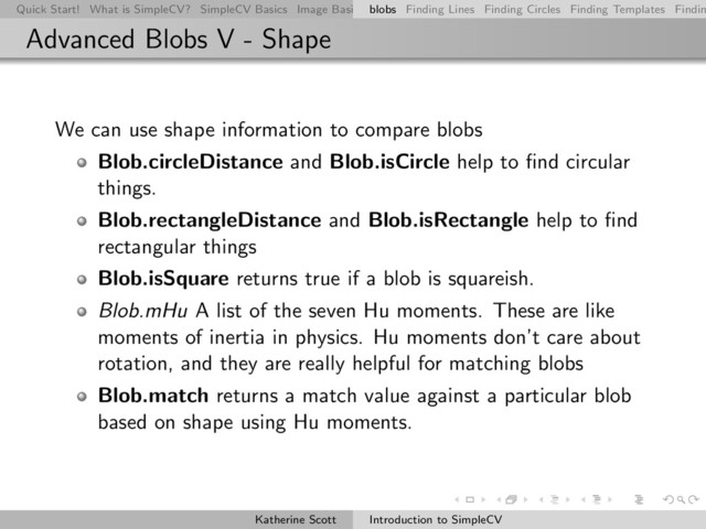 Quick Start! What is SimpleCV? SimpleCV Basics Image Basics Really Basic Operations Basic Manipulations Rendering Inform
blobs Finding Lines Finding Circles Finding Templates Findin
Advanced Blobs V - Shape
We can use shape information to compare blobs
Blob.circleDistance and Blob.isCircle help to ﬁnd circular
things.
Blob.rectangleDistance and Blob.isRectangle help to ﬁnd
rectangular things
Blob.isSquare returns true if a blob is squareish.
Blob.mHu A list of the seven Hu moments. These are like
moments of inertia in physics. Hu moments don’t care about
rotation, and they are really helpful for matching blobs
Blob.match returns a match value against a particular blob
based on shape using Hu moments.
Katherine Scott Introduction to SimpleCV
