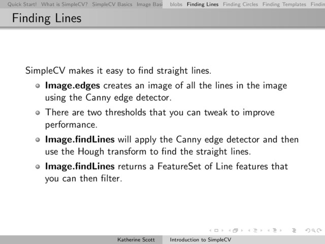 Quick Start! What is SimpleCV? SimpleCV Basics Image Basics Really Basic Operations Basic Manipulations Rendering Inform
blobs Finding Lines Finding Circles Finding Templates Findin
Finding Lines
SimpleCV makes it easy to ﬁnd straight lines.
Image.edges creates an image of all the lines in the image
using the Canny edge detector.
There are two thresholds that you can tweak to improve
performance.
Image.ﬁndLines will apply the Canny edge detector and then
use the Hough transform to ﬁnd the straight lines.
Image.ﬁndLines returns a FeatureSet of Line features that
you can then ﬁlter.
Katherine Scott Introduction to SimpleCV
