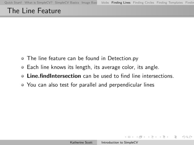 Quick Start! What is SimpleCV? SimpleCV Basics Image Basics Really Basic Operations Basic Manipulations Rendering Inform
blobs Finding Lines Finding Circles Finding Templates Findin
The Line Feature
The line feature can be found in Detection.py
Each line knows its length, its average color, its angle.
Line.ﬁndIntersection can be used to ﬁnd line intersections.
You can also test for parallel and perpendicular lines
Katherine Scott Introduction to SimpleCV
