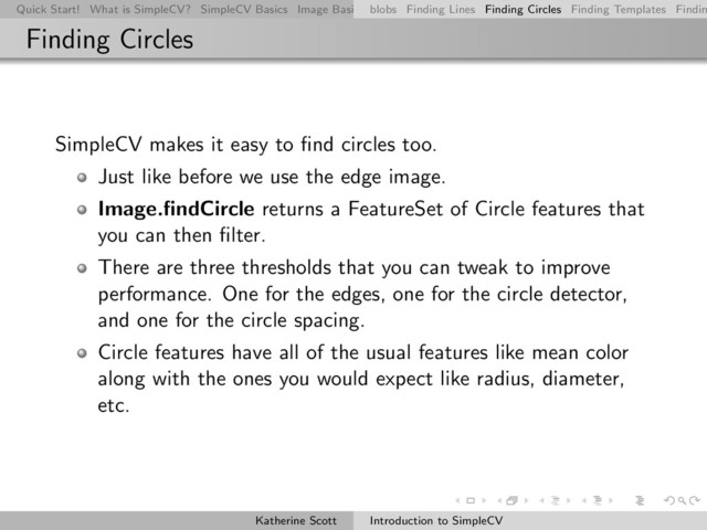 Quick Start! What is SimpleCV? SimpleCV Basics Image Basics Really Basic Operations Basic Manipulations Rendering Inform
blobs Finding Lines Finding Circles Finding Templates Findin
Finding Circles
SimpleCV makes it easy to ﬁnd circles too.
Just like before we use the edge image.
Image.ﬁndCircle returns a FeatureSet of Circle features that
you can then ﬁlter.
There are three thresholds that you can tweak to improve
performance. One for the edges, one for the circle detector,
and one for the circle spacing.
Circle features have all of the usual features like mean color
along with the ones you would expect like radius, diameter,
etc.
Katherine Scott Introduction to SimpleCV
