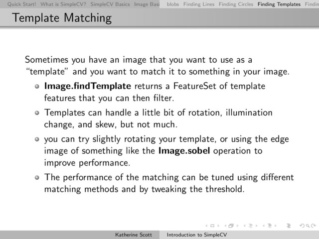 Quick Start! What is SimpleCV? SimpleCV Basics Image Basics Really Basic Operations Basic Manipulations Rendering Inform
blobs Finding Lines Finding Circles Finding Templates Findin
Template Matching
Sometimes you have an image that you want to use as a
“template” and you want to match it to something in your image.
Image.ﬁndTemplate returns a FeatureSet of template
features that you can then ﬁlter.
Templates can handle a little bit of rotation, illumination
change, and skew, but not much.
you can try slightly rotating your template, or using the edge
image of something like the Image.sobel operation to
improve performance.
The performance of the matching can be tuned using diﬀerent
matching methods and by tweaking the threshold.
Katherine Scott Introduction to SimpleCV
