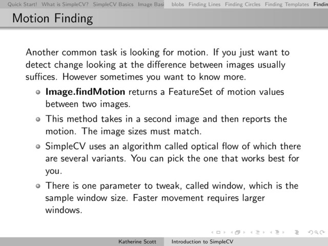 Quick Start! What is SimpleCV? SimpleCV Basics Image Basics Really Basic Operations Basic Manipulations Rendering Inform
blobs Finding Lines Finding Circles Finding Templates Findin
Motion Finding
Another common task is looking for motion. If you just want to
detect change looking at the diﬀerence between images usually
suﬃces. However sometimes you want to know more.
Image.ﬁndMotion returns a FeatureSet of motion values
between two images.
This method takes in a second image and then reports the
motion. The image sizes must match.
SimpleCV uses an algorithm called optical ﬂow of which there
are several variants. You can pick the one that works best for
you.
There is one parameter to tweak, called window, which is the
sample window size. Faster movement requires larger
windows.
Katherine Scott Introduction to SimpleCV
