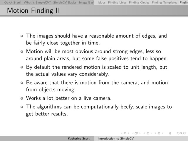 Quick Start! What is SimpleCV? SimpleCV Basics Image Basics Really Basic Operations Basic Manipulations Rendering Inform
blobs Finding Lines Finding Circles Finding Templates Findin
Motion Finding II
The images should have a reasonable amount of edges, and
be fairly close together in time.
Motion will be most obvious around strong edges, less so
around plain areas, but some false positives tend to happen.
By default the rendered motion is scaled to unit length, but
the actual values vary considerably.
Be aware that there is motion from the camera, and motion
from objects moving.
Works a lot better on a live camera.
The algorithms can be computationally beefy, scale images to
get better results.
Katherine Scott Introduction to SimpleCV
