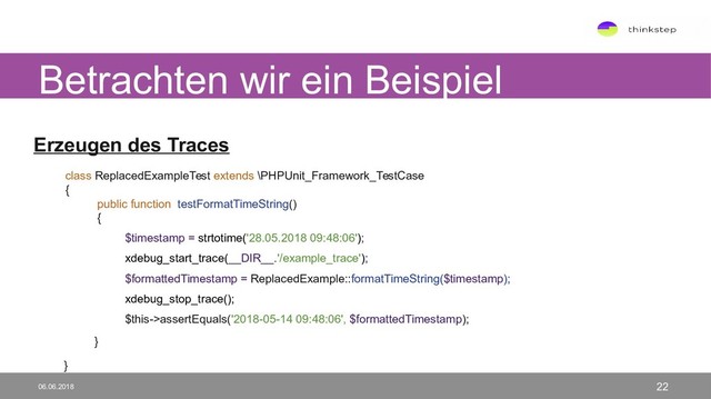 Erzeugen des Traces
class ReplacedExampleTest extends \PHPUnit_Framework_TestCase
{
public function testFormatTimeString()
{
$timestamp = strtotime('28.05.2018 09:48:06');
xdebug_start_trace(__DIR__.'/example_trace');
$formattedTimestamp = ReplacedExample::formatTimeString($timestamp);
xdebug_stop_trace();
$this->assertEquals('2018-05-14 09:48:06', $formattedTimestamp);
}
}
Betrachten wir ein Beispiel
06.06.2018 22

