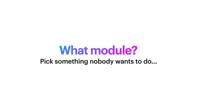 What module?
Pick something nobody wants to do…
