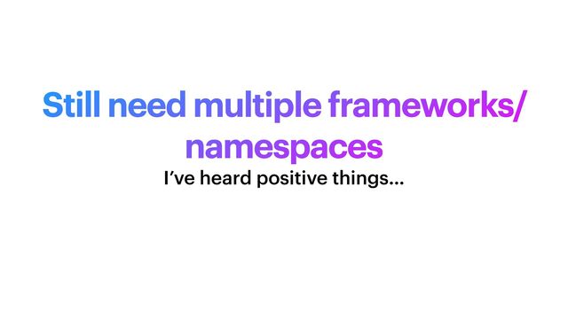 Still need multiple frameworks/
namespaces
I’ve heard positive things…
