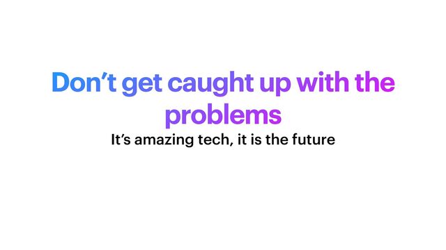 Don’t get caught up with the
problems
It’s amazing tech, it is the future
