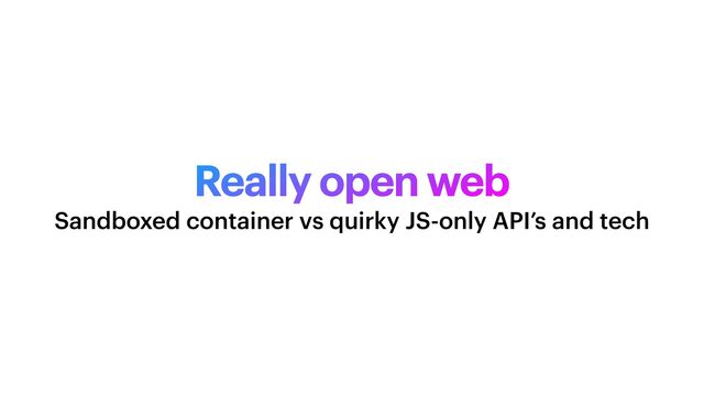 Really open web
Sandboxed container vs quirky JS-only API’s and tech
