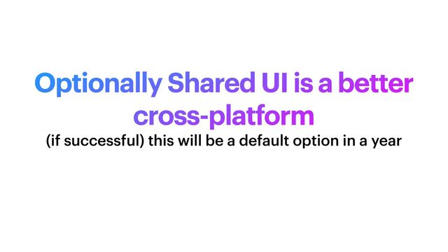 Optionally Shared UI is a better
cross-platform
(if successful) this will be a default option in a year
